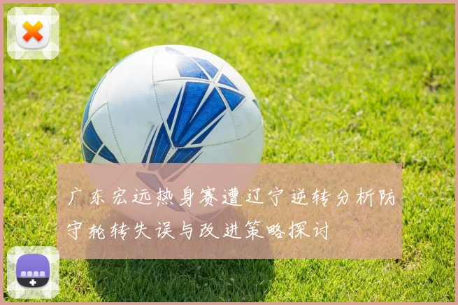 广东宏远热身赛遭辽宁逆转分析防守轮转失误与改进策略探讨