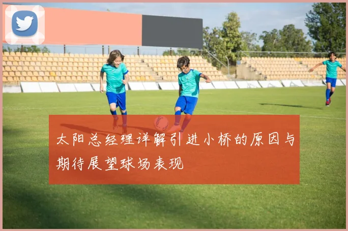 太阳总经理详解引进小桥的原因与期待展望球场表现